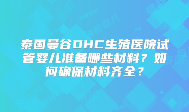 泰国曼谷DHC生殖医院试管婴儿准备哪些材料？如何确保材料齐全？