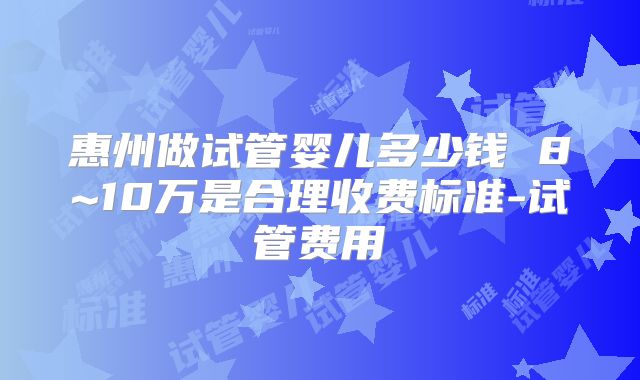 惠州做试管婴儿多少钱 8~10万是合理收费标准-试管费用