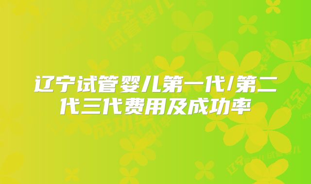 辽宁试管婴儿第一代/第二代三代费用及成功率