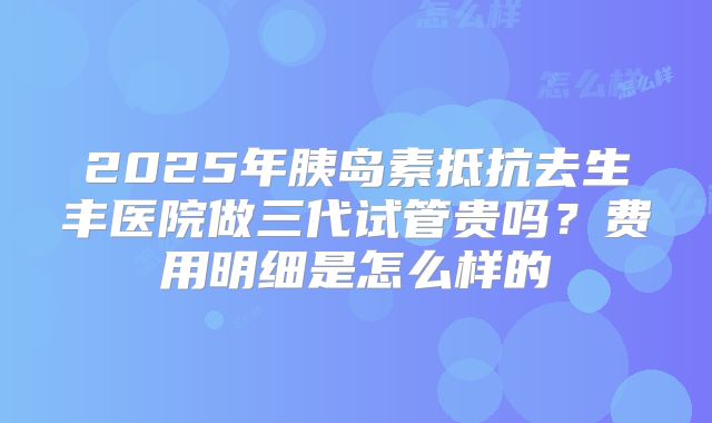 2025年胰岛素抵抗去生丰医院做三代试管贵吗?费用明细是怎么样的