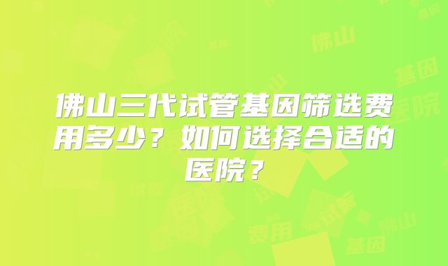 佛山三代试管基因筛选费用多少？如何选择合适的医院？