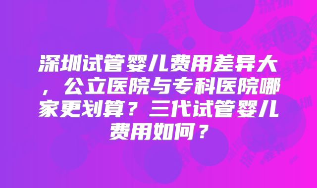 深圳试管婴儿费用差异大,公立医院与专科医院哪家更划算?三代试管婴儿费用如何?