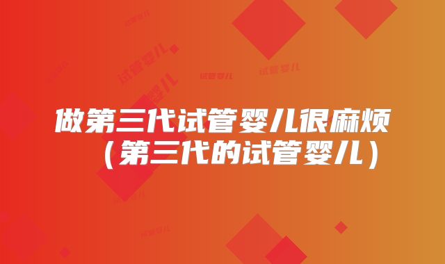 做第三代试管婴儿很麻烦(第三代的试管婴儿)