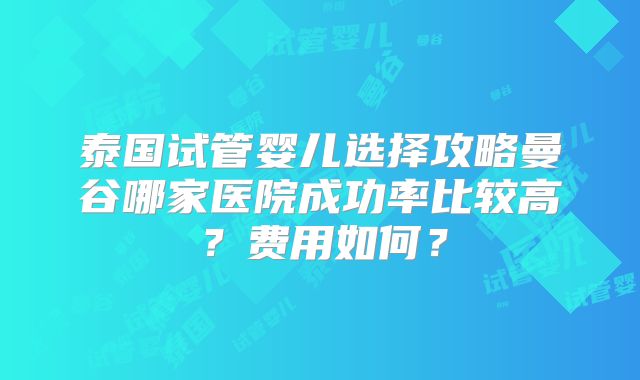 泰国试管婴儿选择攻略曼谷哪家医院成功率比较高?费用如何?