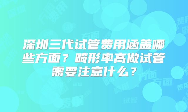 深圳三代试管费用涵盖哪些方面?畸形率高做试管需要注意什么?