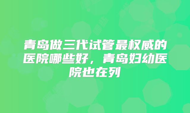 青岛做三代试管最权威的医院哪些好,青岛妇幼医院也在列