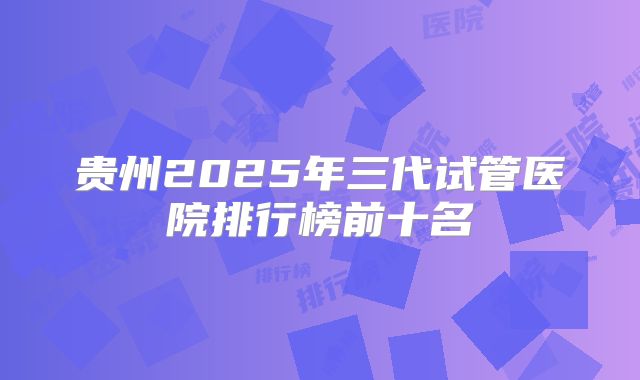 贵州2025年三代试管医院排行榜前十名