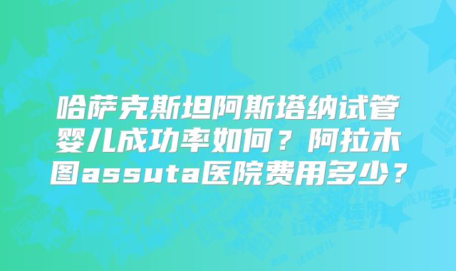 哈萨克斯坦阿斯塔纳试管婴儿成功率如何?阿拉木图assuta医院费用多少?