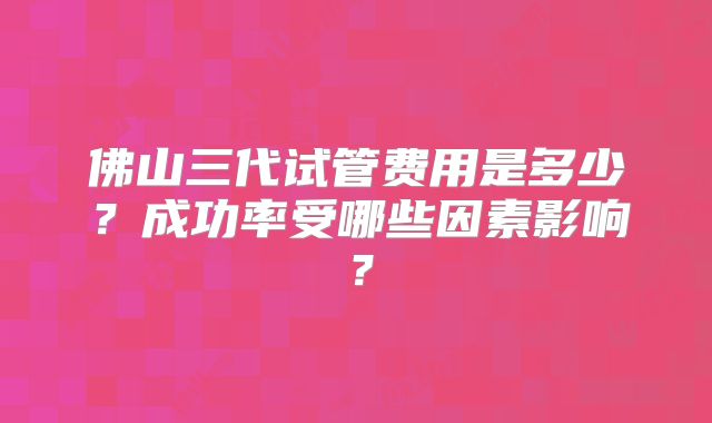 佛山三代试管费用是多少?成功率受哪些因素影响?