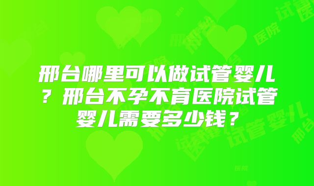 邢台哪里可以做试管婴儿?邢台不孕不育医院试管婴儿需要多少钱?