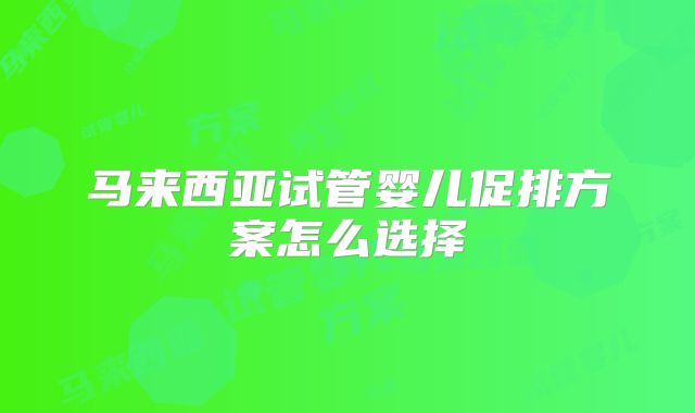 马来西亚试管婴儿促排方案怎么选择