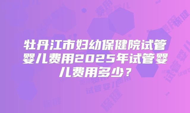 牡丹江市妇幼保健院试管婴儿费用2025年试管婴儿费用多少?