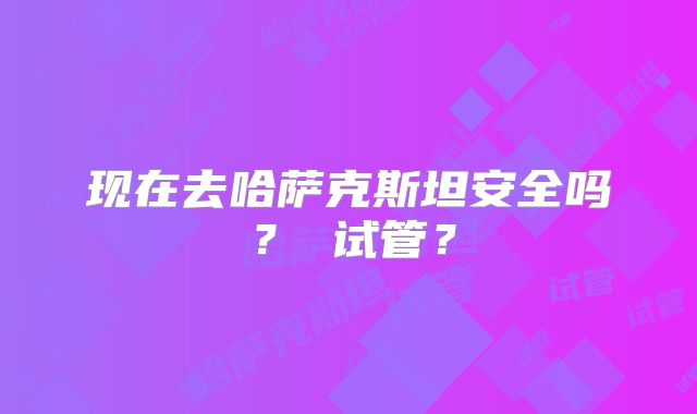 现在去哈萨克斯坦安全吗? 试管?