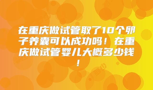 在重庆做试管取了10个卵子养囊可以成功吗!在重庆做试管婴儿大概多少钱!