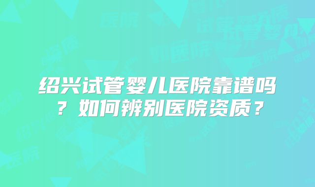 绍兴试管婴儿医院靠谱吗？如何辨别医院资质？