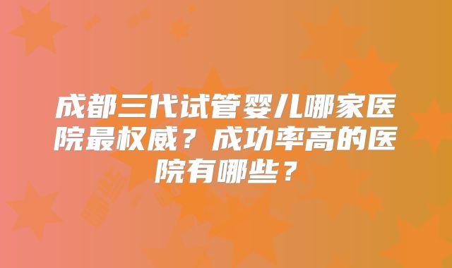 成都三代试管婴儿哪家医院最权威?成功率高的医院有哪些?
