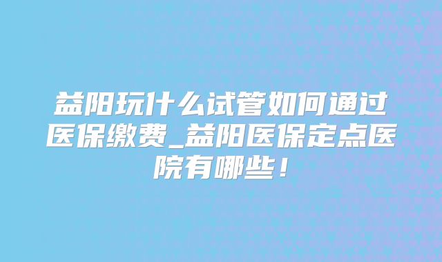 益阳玩什么试管如何通过医保缴费_益阳医保定点医院有哪些！