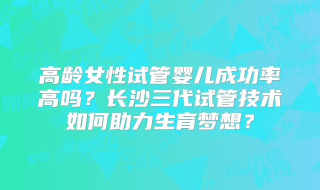 高龄女性试管婴儿成功率高吗？长沙三代试管技术如何助力生育梦想？