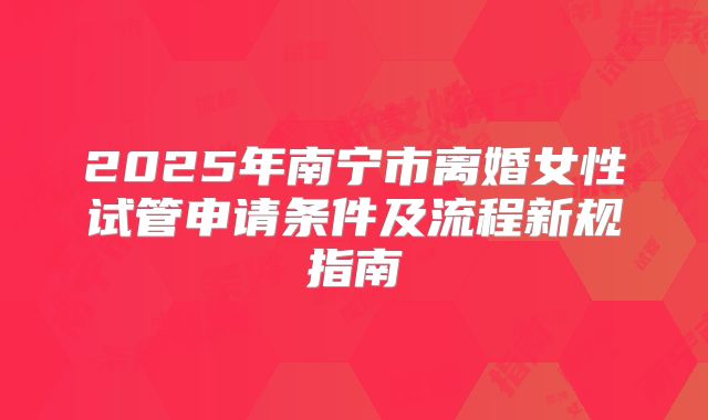 2025年南宁市离婚女性试管申请条件及流程新规指南