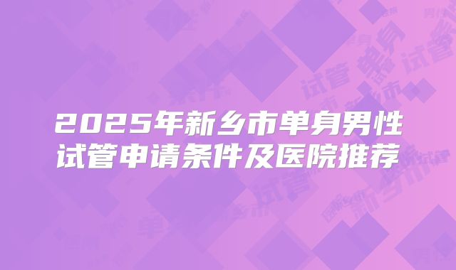 2025年新乡市单身男性试管申请条件及医院推荐