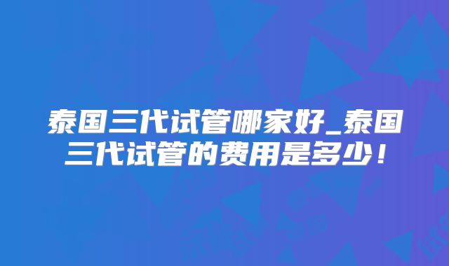 泰国三代试管哪家好_泰国三代试管的费用是多少!