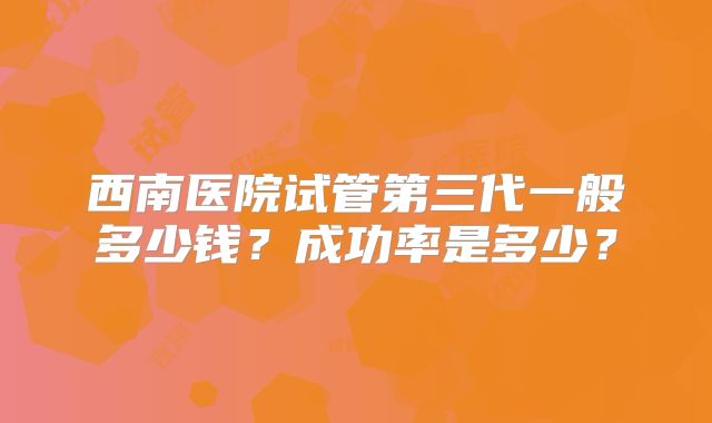 西南医院试管第三代一般多少钱?成功率是多少?