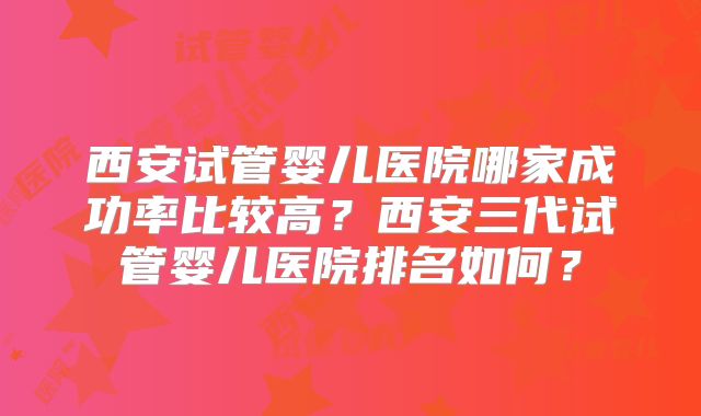 西安试管婴儿医院哪家成功率比较高？西安三代试管婴儿医院排名如何？