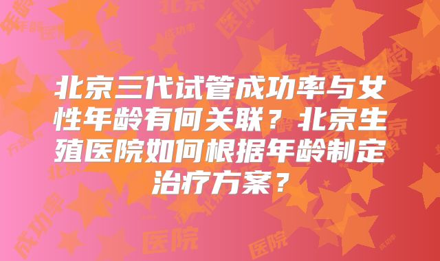 北京三代试管成功率与女性年龄有何关联?北京生殖医院如何根据年龄制定治疗方案?