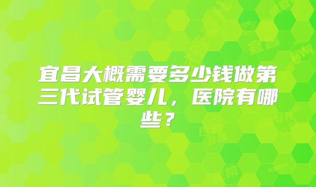 宜昌大概需要多少钱做第三代试管婴儿,医院有哪些?
