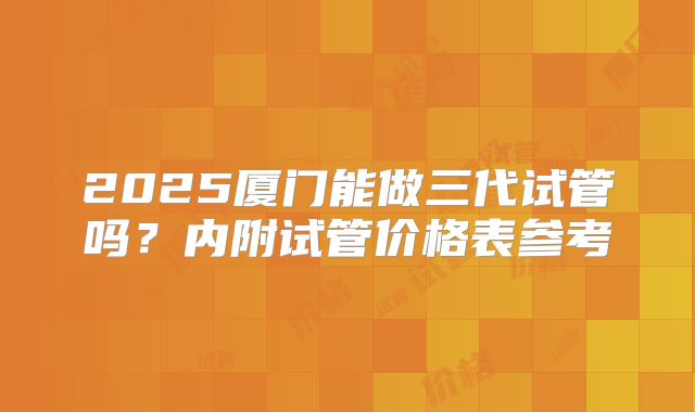 2025厦门能做三代试管吗？内附试管价格表参考