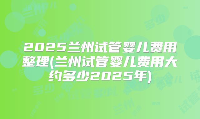 2025兰州试管婴儿费用整理(兰州试管婴儿费用大约多少2025年)