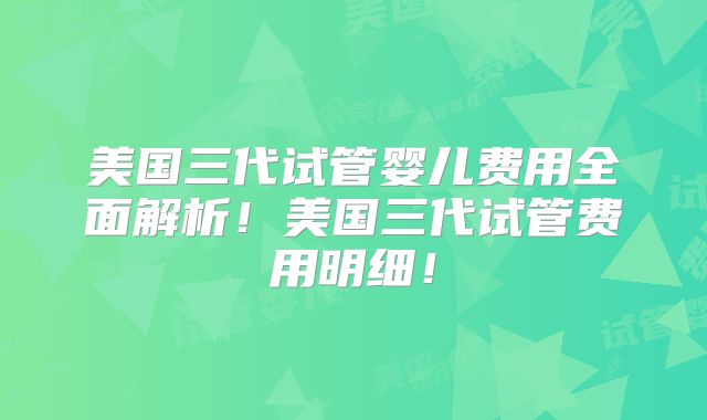 美国三代试管婴儿费用全面解析!美国三代试管费用明细!