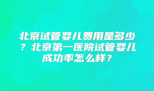 北京试管婴儿费用是多少？北京第一医院试管婴儿成功率怎么样？