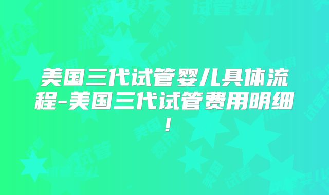 美国三代试管婴儿具体流程-美国三代试管费用明细!