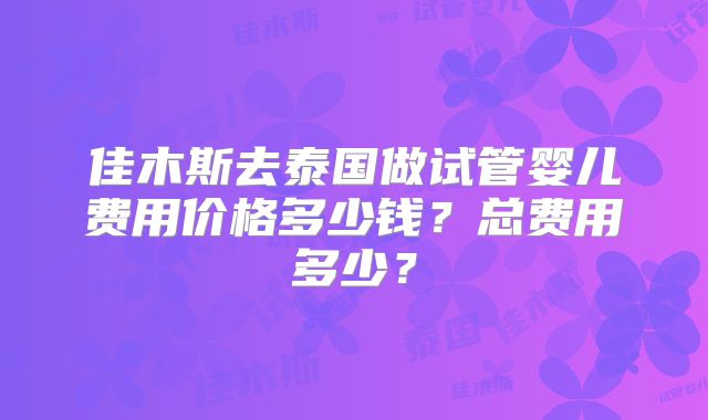 佳木斯去泰国做试管婴儿费用价格多少钱?总费用多少?