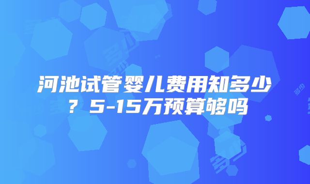 河池试管婴儿费用知多少?5-15万预算够吗