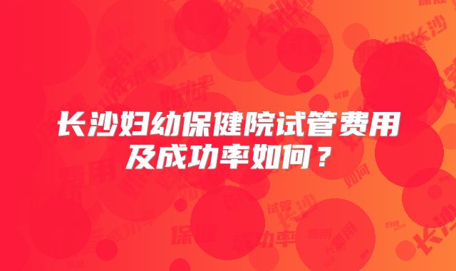 长沙妇幼保健院试管费用及成功率如何？