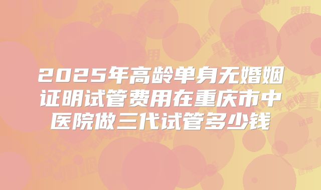 2025年高龄单身无婚姻证明试管费用在重庆市中医院做三代试管多少钱