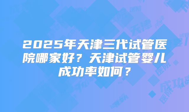 2025年天津三代试管医院哪家好?天津试管婴儿成功率如何?
