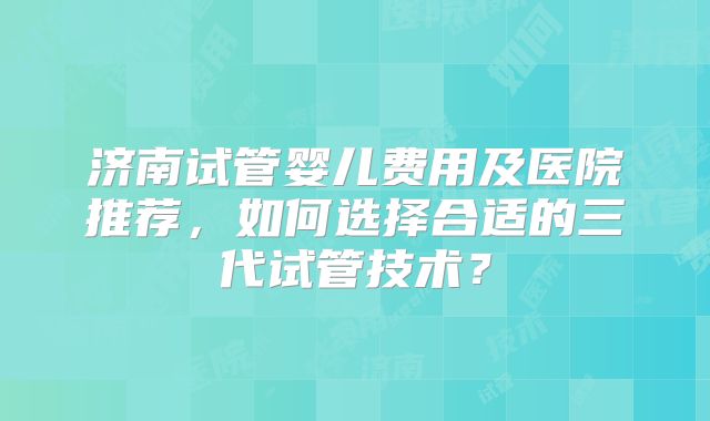 济南试管婴儿费用及医院推荐,如何选择合适的三代试管技术?