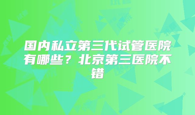 国内私立第三代试管医院有哪些？北京第三医院不错
