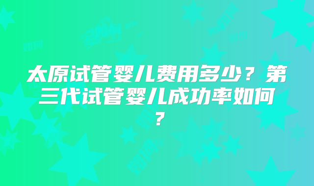 太原试管婴儿费用多少？第三代试管婴儿成功率如何？