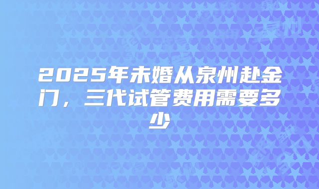 2025年未婚从泉州赴金门，三代试管费用需要多少
