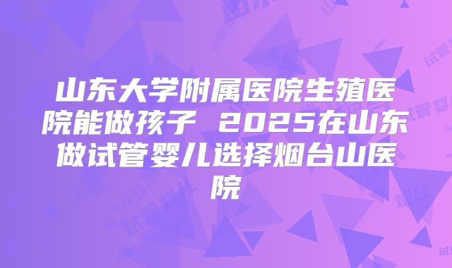 山东大学附属医院生殖医院能做孩子 2025在山东做试管婴儿选择烟台山医院