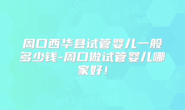周口西华县试管婴儿一般多少钱-周口做试管婴儿哪家好!