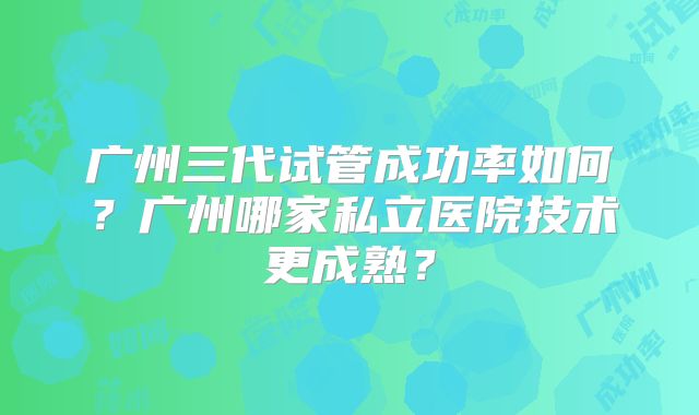 广州三代试管成功率如何？广州哪家私立医院技术更成熟？