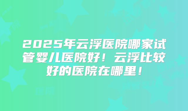 2025年云浮医院哪家试管婴儿医院好!云浮比较好的医院在哪里!