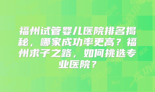 福州试管婴儿医院排名揭秘，哪家成功率更高？福州求子之路，如何挑选专业医院？