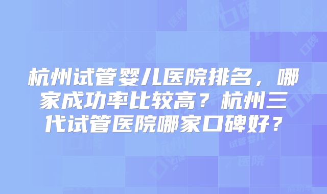 杭州试管婴儿医院排名，哪家成功率比较高？杭州三代试管医院哪家口碑好？