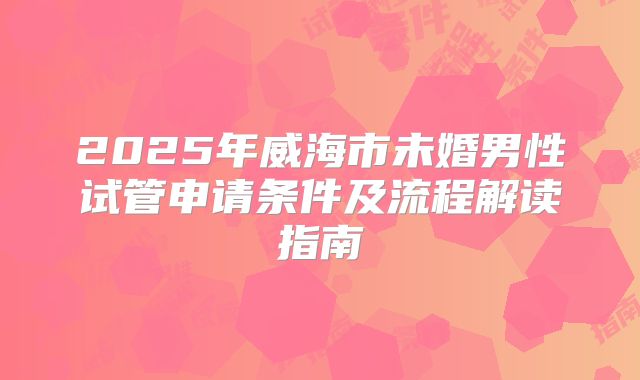2025年威海市未婚男性试管申请条件及流程解读指南